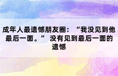 成年人最遗憾朋友圈：“我没见到他最后一面。” 没有见到最后一面的遗憾